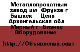 Металлопрокатный завод им. Фрунзе г.Бишкек. › Цена ­ 1 - Архангельская обл., Мирный г. Бизнес » Оборудование   